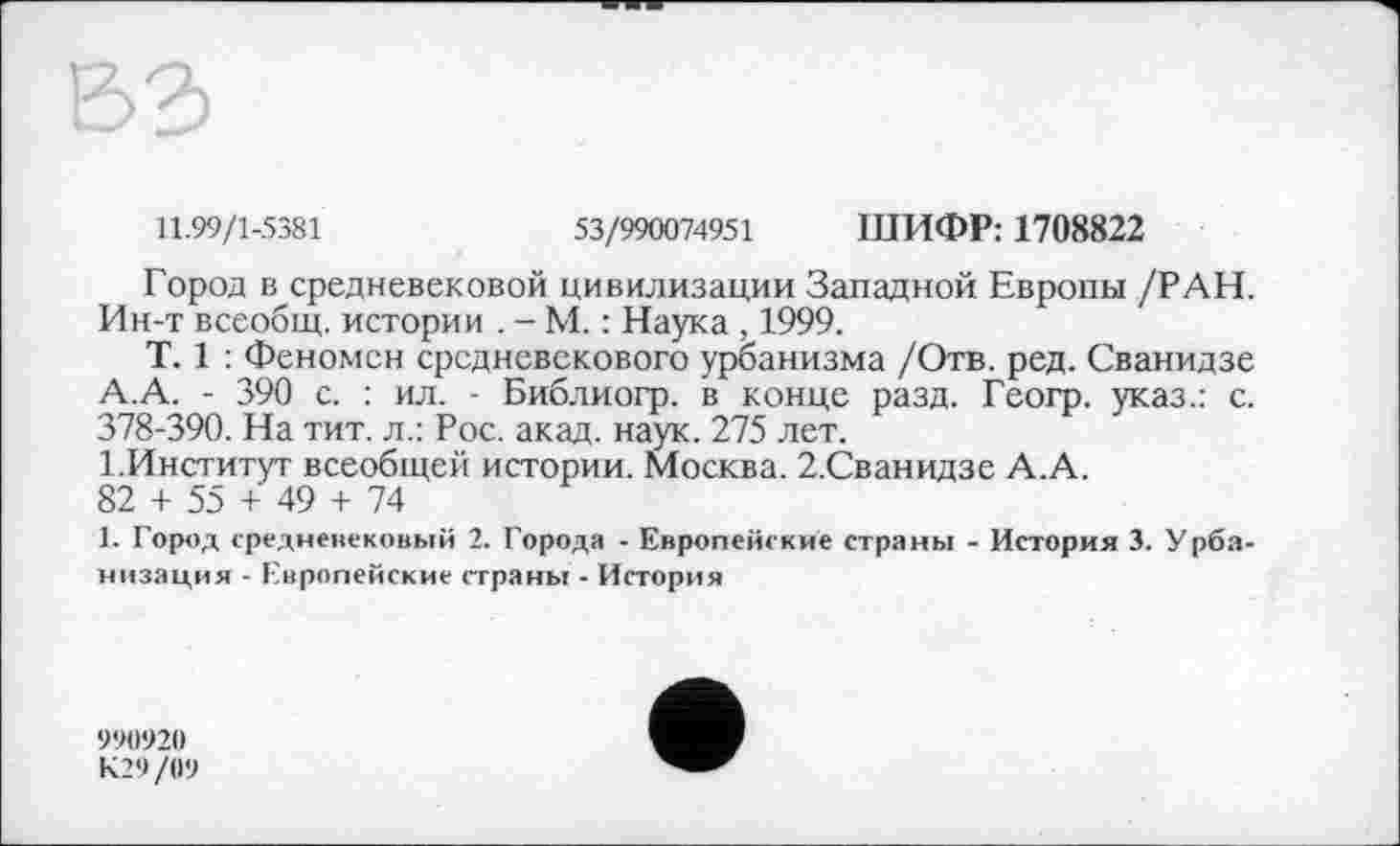 ﻿11.99/1-5381	53/990074951 ШИФР: 1708822
Город в средневековой цивилизации Западной Европы /РАН. Ин-т всеобщ, истории . - М. : Наука , 1999.
T. 1 : Феномен средневекового урбанизма /Отв. ред. Сванидзе А.А. - 390 с. : ил. - Библиогр. в конце разд. Геогр. указ.: с. 378-390. На тит. л.: Рос. акад. наук. 275 лет.
1.Институт всеобщей истории. Москва. 2.Сванидзе А.А.
82 + 55 + 49 + 74
1. Город средневековый 2. Города - Европейские страны - История 3. Урбанизация - Европейские страны - История
990920
К29/09